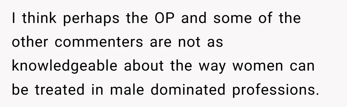 I think perhaps the OP and some of the other commenters are not as knowledgeable about the way women can be treated in male dominated professions.