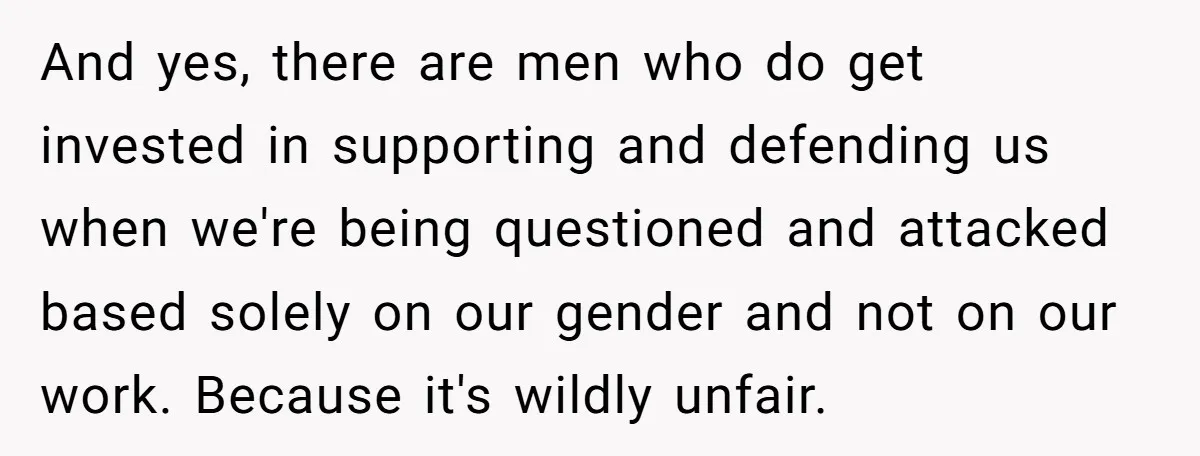 And yes, there are men who do get invested in supporting and defending us when we're being questioned and attacked based solely on our gender and not on our work....