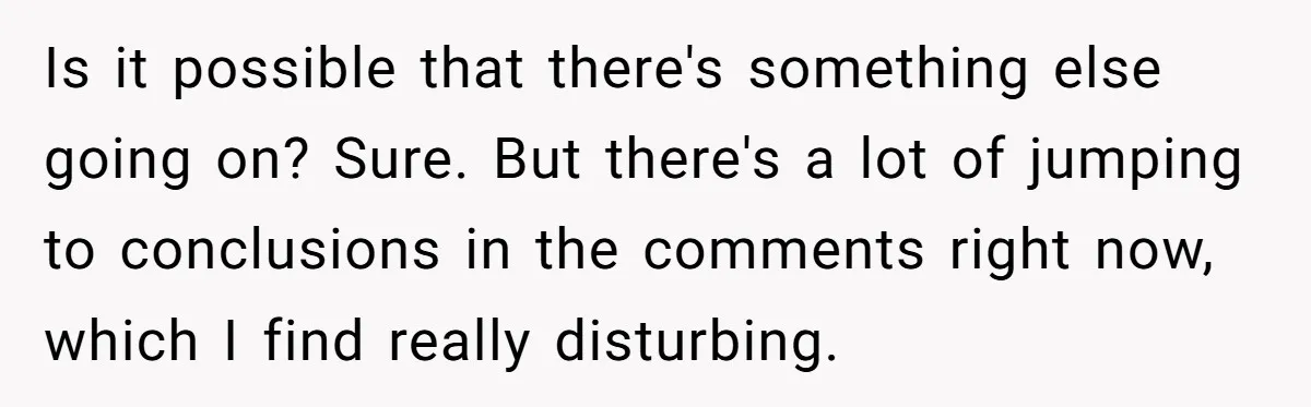 Is it possible that there's something else going on? Sure. But there's a lot of jumping to conclusions in the comments right now, which I find really disturbing.