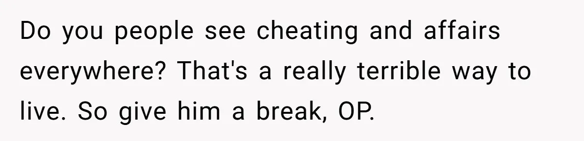 Do you people see cheating and affairs everywhere? That's a really terrible way to live. So give him a break, OP.