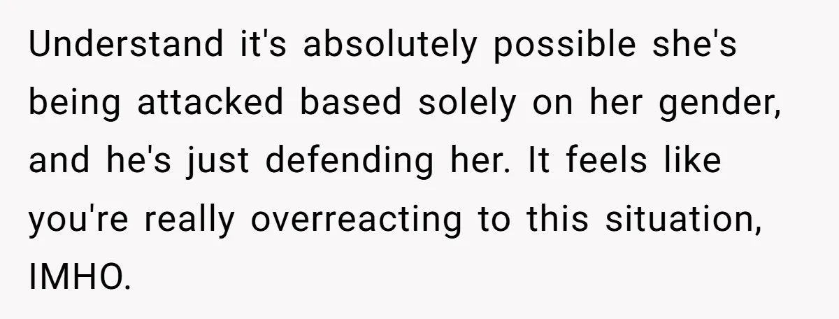 Understand it's absolutely possible she's being attacked based solely on her gender, and he's just defending her. It feels like you're really overreacting to this situation, IMHO.