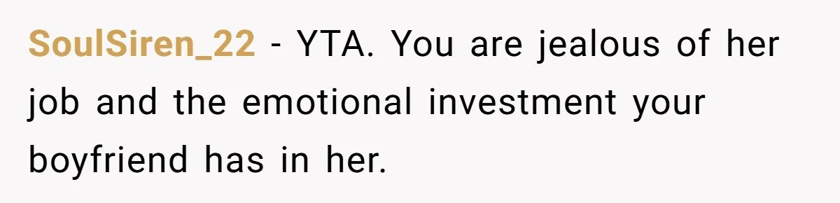 SoulSiren_22 − YTA. You are jealous of her job and the emotional investment your boyfriend has in her.