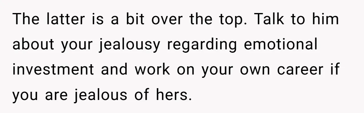 The latter is a bit over the top. Talk to him about your jealousy regarding emotional investment and work on your own career if you are jealous of hers.