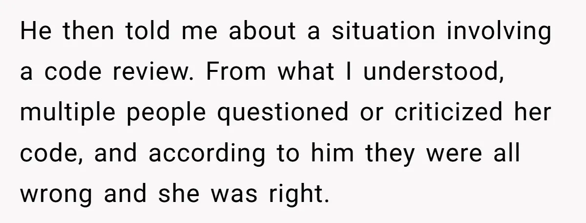 He then told me about a situation involving a code review. From what I understood, multiple people questioned or criticized her code, and according to him they were all wrong...