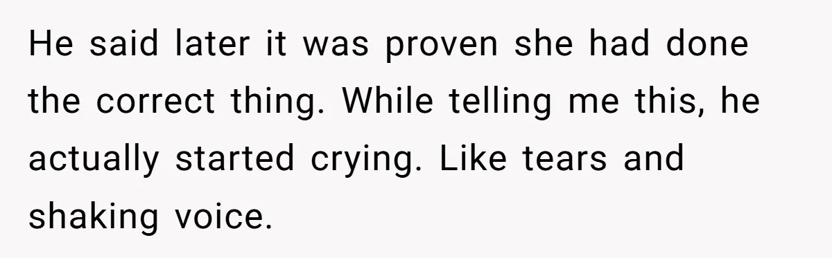He said later it was proven she had done the correct thing. While telling me this, he actually started crying. Like tears and shaking voice.
