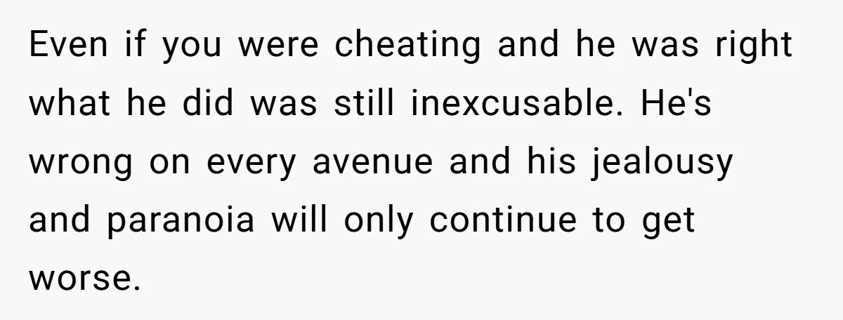 Even if you were cheating and he was right what he did was still inexcusable. He's wrong on every avenue and his jealousy and paranoia will only continue to get...