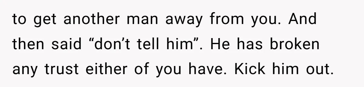 to get another man away from you. And then said “don’t tell him”. He has broken any trust either of you have. Kick him out.