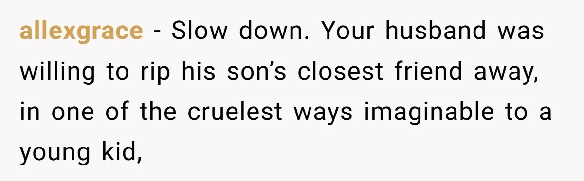 allexgrace − Slow down. Your husband was willing to rip his son’s closest friend away, in one of the cruelest ways imaginable to a young kid,
