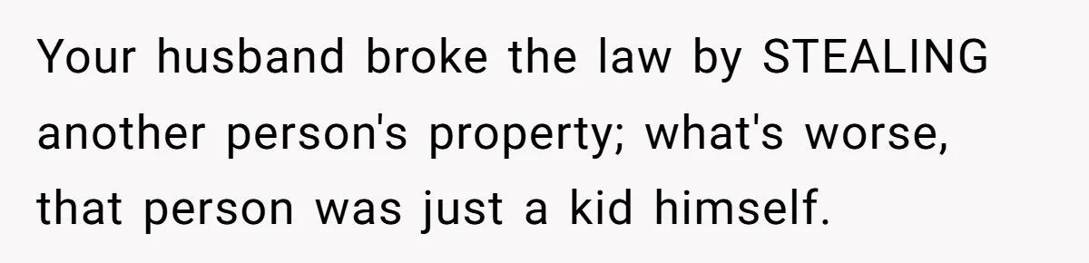 Your husband broke the law by STEALING another person's property; what's worse, that person was just a kid himself.