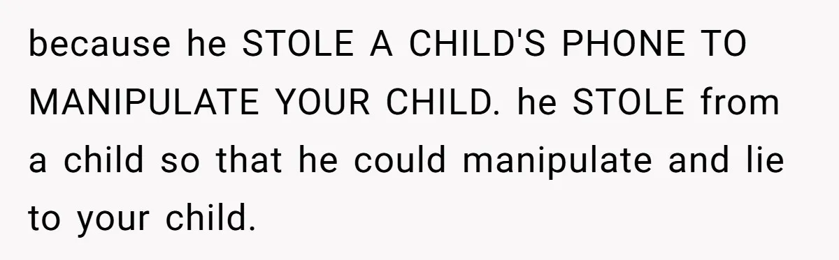 because he STOLE A CHILD'S PHONE TO MANIPULATE YOUR CHILD. he STOLE from a child so that he could manipulate and lie to your child.