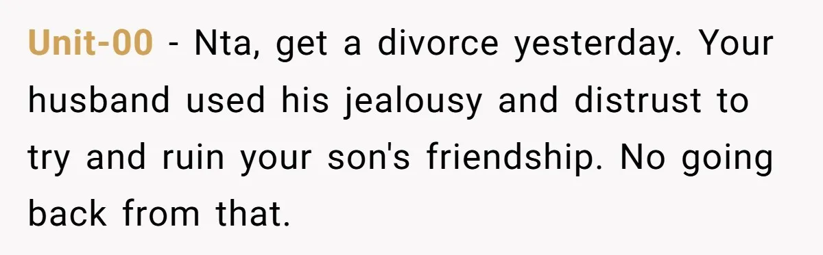 Unit-00 − Nta, get a divorce yesterday. Your husband used his jealousy and distrust to try and ruin your son's friendship. No going back from that.