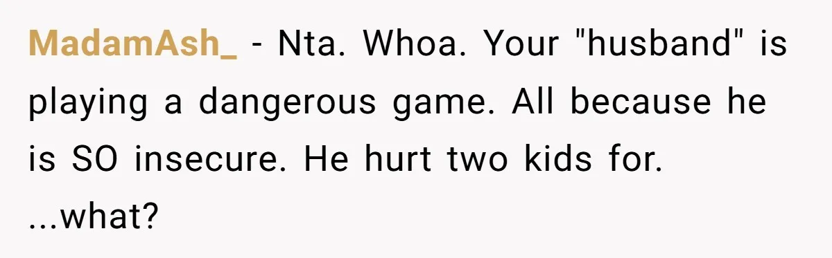 MadamAsh_ − Nta. Whoa. Your "husband" is playing a dangerous game. All because he is SO insecure. He hurt two kids for. ...what?