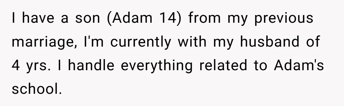 I have a son (Adam 14) from my previous marriage, I'm currently with my husband of 4 yrs. I handle everything related to Adam's school.