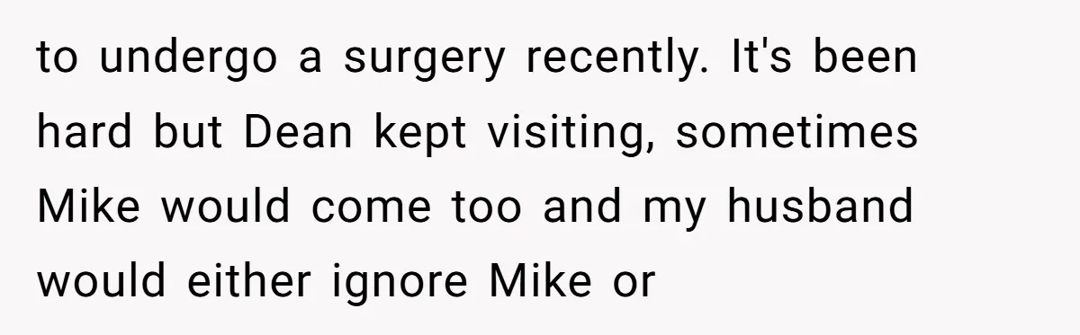 to undergo a surgery recently. It's been hard but Dean kept visiting, sometimes Mike would come too and my husband would either ignore Mike or