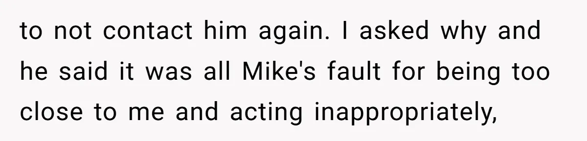 to not contact him again. I asked why and he said it was all Mike's fault for being too close to me and acting inappropriately,