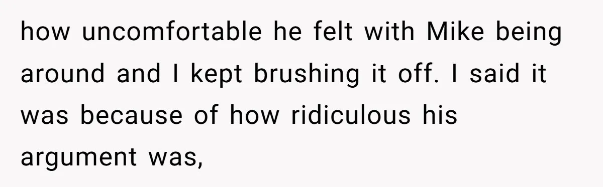 how uncomfortable he felt with Mike being around and I kept brushing it off. I said it was because of how ridiculous his argument was,