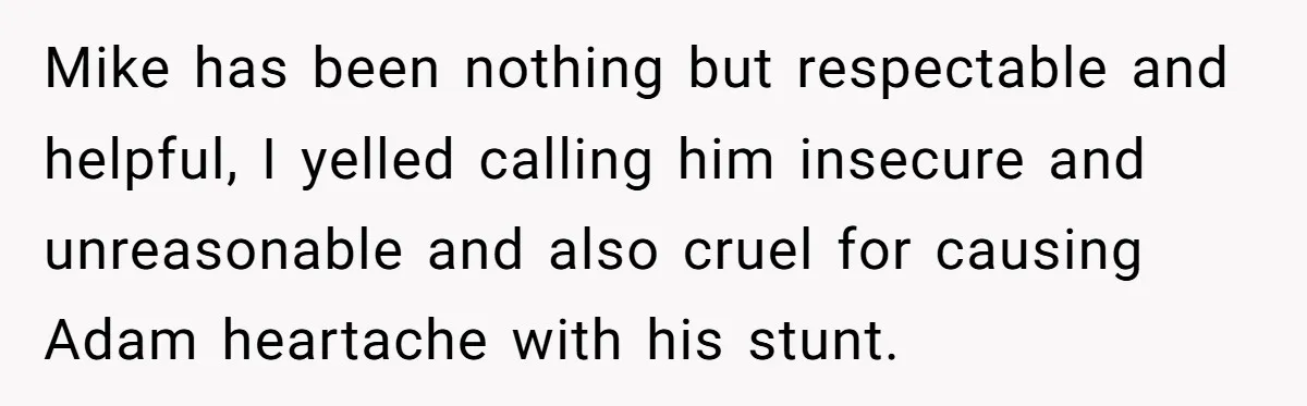 Mike has been nothing but respectable and helpful, I yelled calling him insecure and unreasonable and also cruel for causing Adam heartache with his stunt.