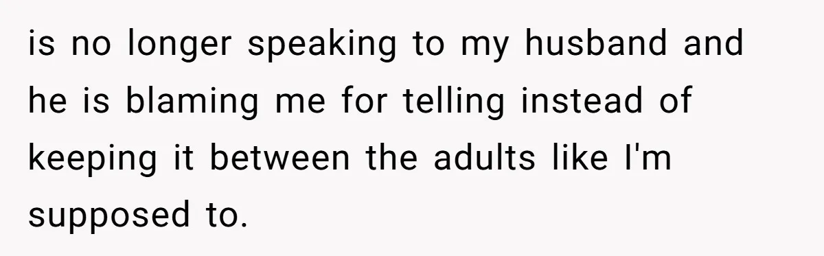 is no longer speaking to my husband and he is blaming me for telling instead of keeping it between the adults like I'm supposed to.