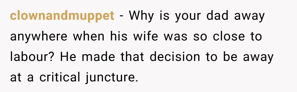clownandmuppet − Why is your dad away anywhere when his wife was so close to labour? He made that decision to be away at a critical juncture.