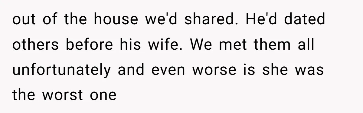 out of the house we'd shared. He'd dated others before his wife. We met them all unfortunately and even worse is she was the worst one