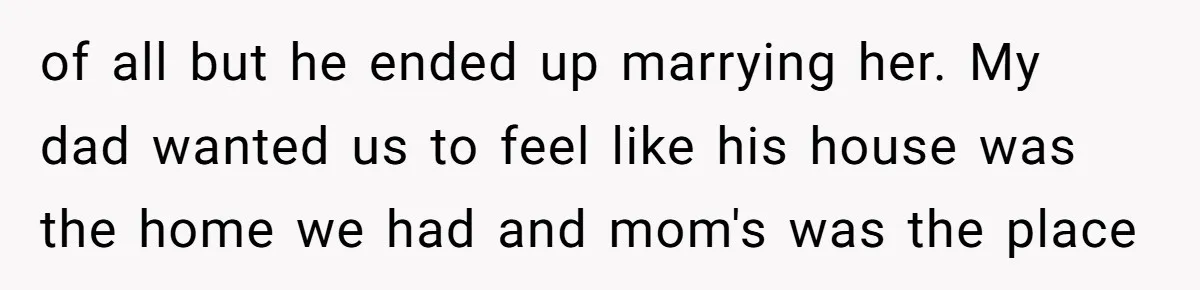 of all but he ended up marrying her. My dad wanted us to feel like his house was the home we had and mom's was the place