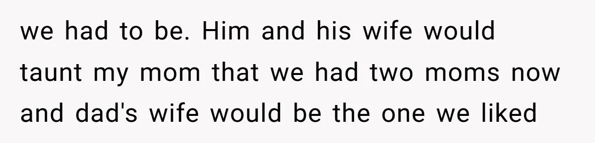 we had to be. Him and his wife would taunt my mom that we had two moms now and dad's wife would be the one we liked