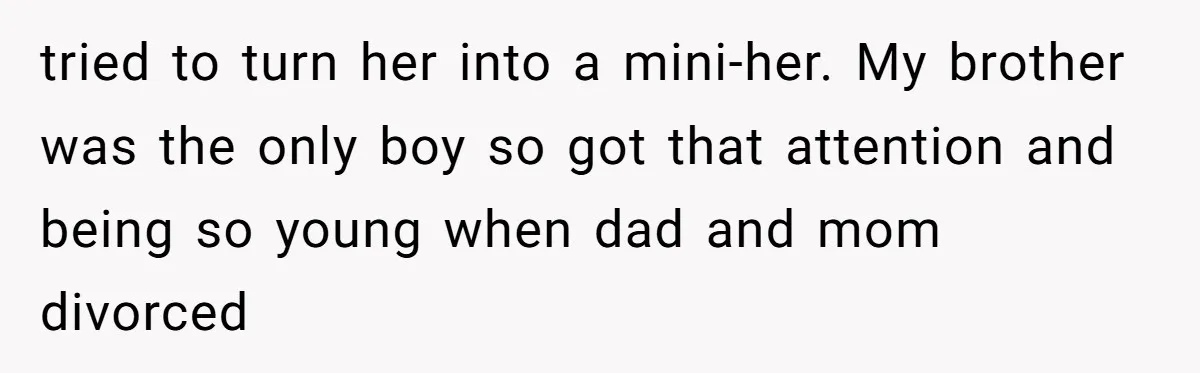 tried to turn her into a mini-her. My brother was the only boy so got that attention and being so young when dad and mom divorced