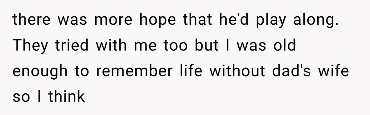 there was more hope that he'd play along. They tried with me too but I was old enough to remember life without dad's wife so I think