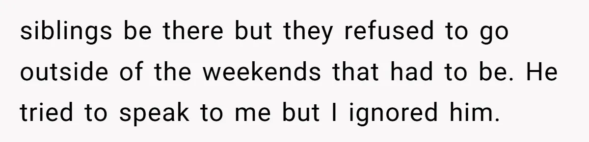 siblings be there but they refused to go outside of the weekends that had to be. He tried to speak to me but I ignored him.