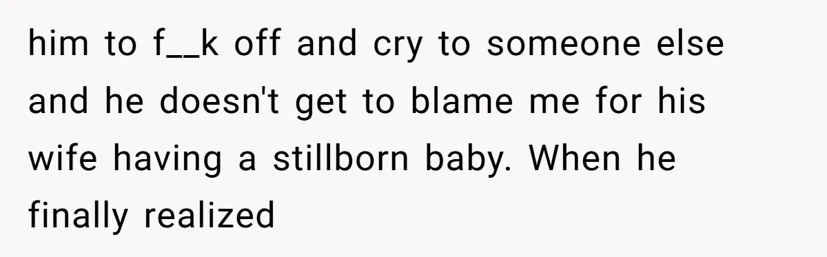 him to f__k off and cry to someone else and he doesn't get to blame me for his wife having a stillborn baby. When he finally realized