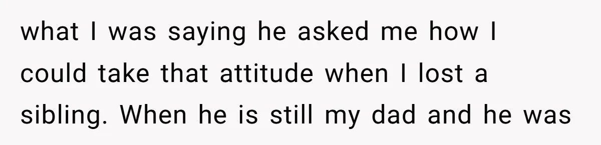 what I was saying he asked me how I could take that attitude when I lost a sibling. When he is still my dad and he was