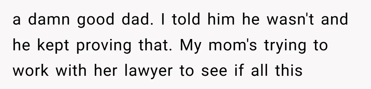 a damn good dad. I told him he wasn't and he kept proving that. My mom's trying to work with her lawyer to see if all this