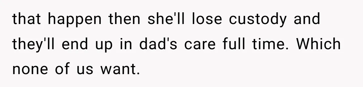 that happen then she'll lose custody and they'll end up in dad's care full time. Which none of us want.