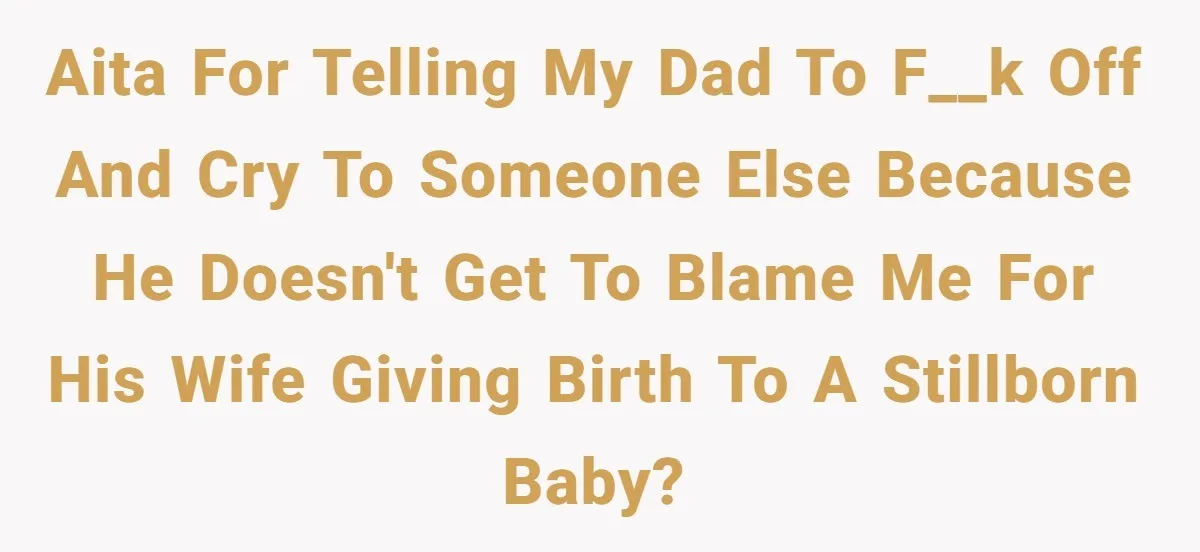 AITA for telling my dad to f__k off and cry to someone else because he doesn't get to blame me for his wife giving birth to a stillborn baby?