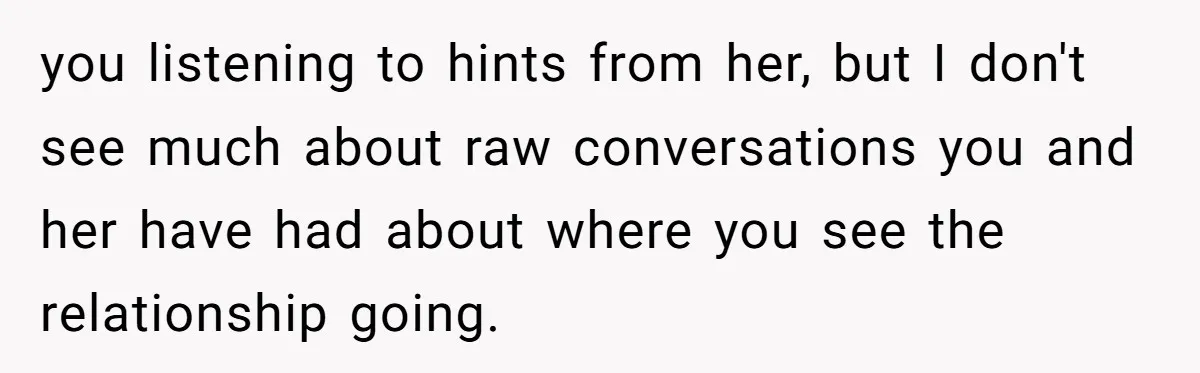 you listening to hints from her, but I don't see much about raw conversations you and her have had about where you see the relationship going.