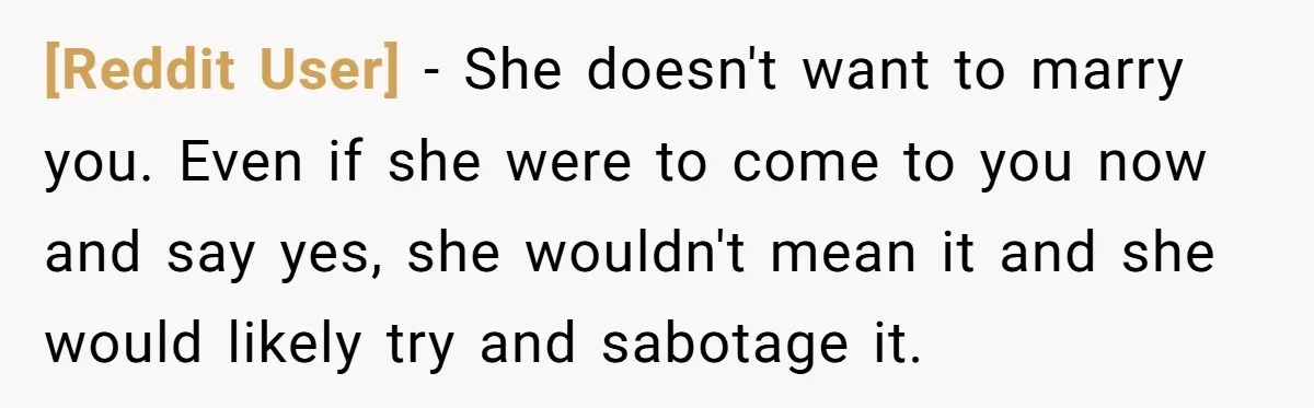 [Reddit User] − She doesn't want to marry you. Even if she were to come to you now and say yes, she wouldn't mean it and she would likely try...