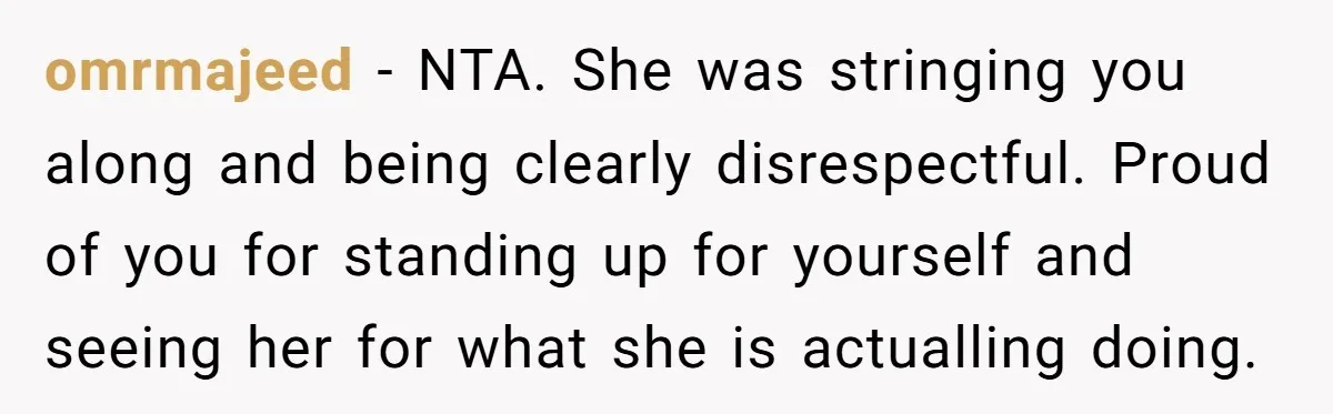 omrmajeed − NTA. She was stringing you along and being clearly disrespectful. Proud of you for standing up for yourself and seeing her for what she is actualling doing.