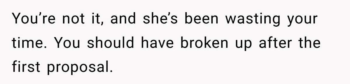 You’re not it, and she’s been wasting your time. You should have broken up after the first proposal.