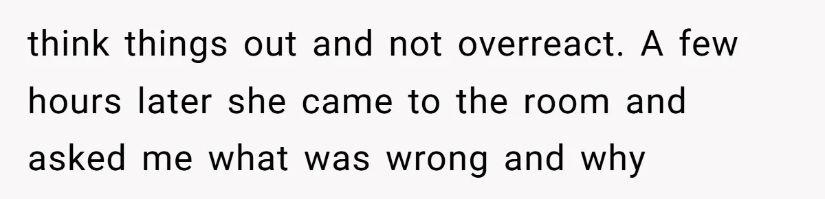 think things out and not overreact. A few hours later she came to the room and asked me what was wrong and why