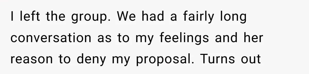I left the group. We had a fairly long conversation as to my feelings and her reason to deny my proposal. Turns out
