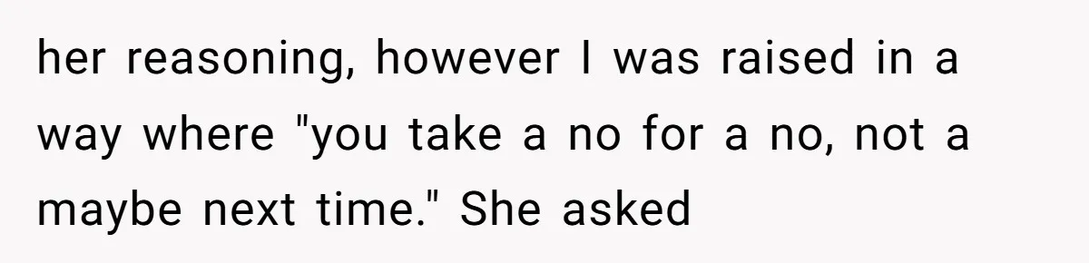 her reasoning, however I was raised in a way where "you take a no for a no, not a maybe next time." She asked