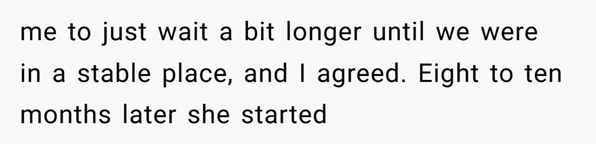 me to just wait a bit longer until we were in a stable place, and I agreed. Eight to ten months later she started