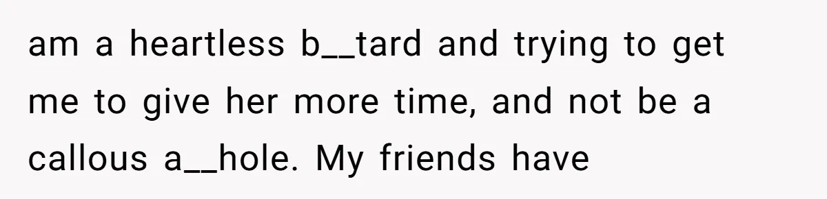 am a heartless b__tard and trying to get me to give her more time, and not be a callous a__hole. My friends have