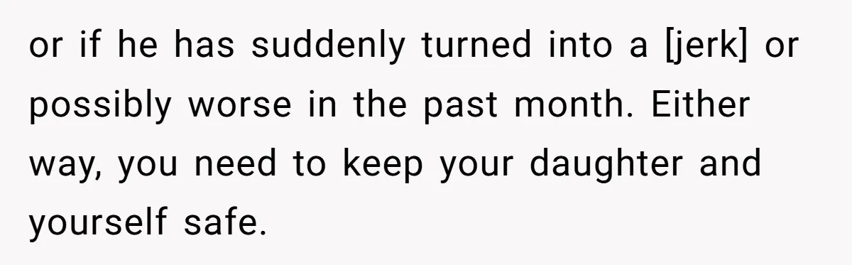 or if he has suddenly turned into a [jerk] or possibly worse in the past month. Either way, you need to keep your daughter and yourself safe.