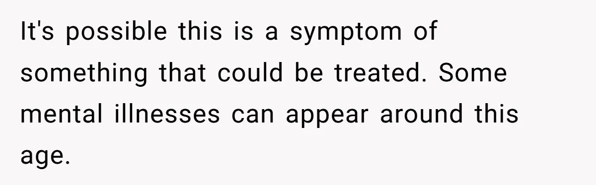 It's possible this is a symptom of something that could be treated. Some mental illnesses can appear around this age.