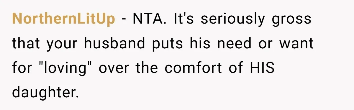 NorthernLitUp - NTA. It's seriously gross that your husband puts his need or want for "loving" over the comfort of HIS daughter.