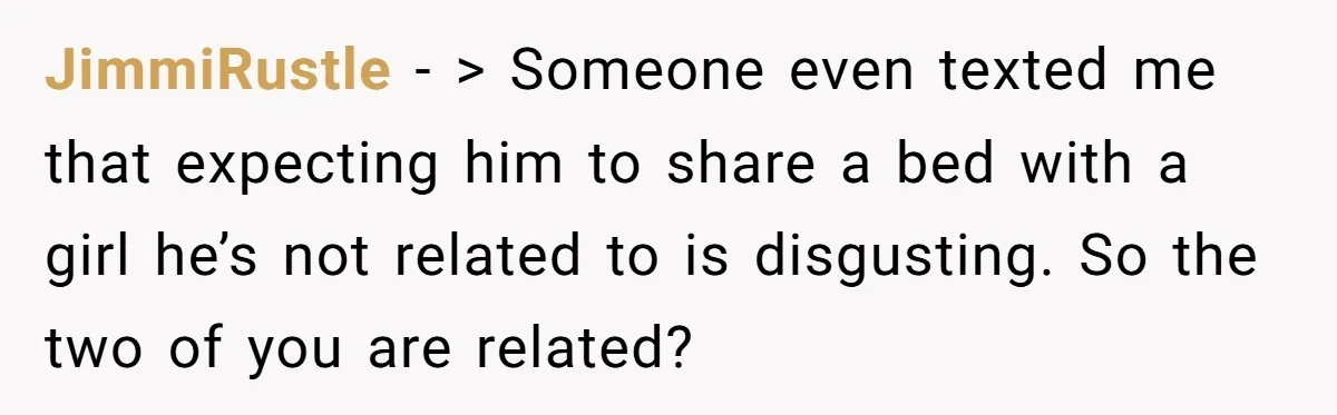 JimmiRustle - > Someone even texted me that expecting him to share a bed with a girl he’s not related to is disgusting. So the two of you are related?