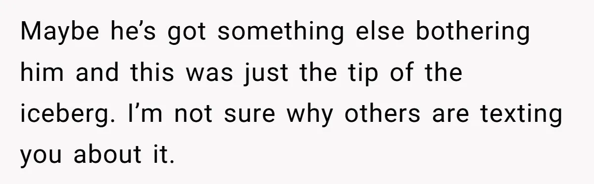 Maybe he’s got something else bothering him and this was just the tip of the iceberg. I’m not sure why others are texting you about it.