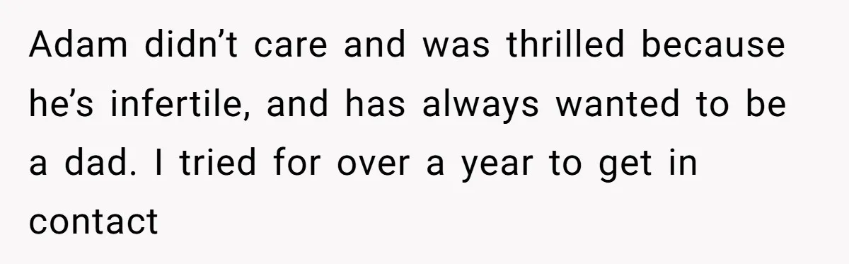 Adam didn’t care and was thrilled because he’s infertile, and has always wanted to be a dad. I tried for over a year to get in contact