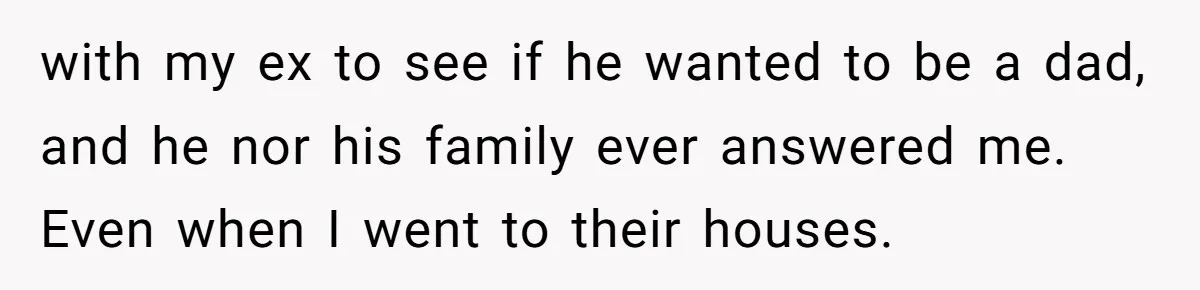 with my ex to see if he wanted to be a dad, and he nor his family ever answered me. Even when I went to their houses.